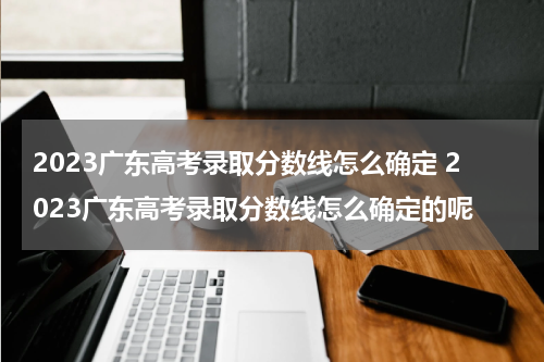 2023广东高考录取分数线怎么确定 2023广东高考录取分数线怎么确定的呢