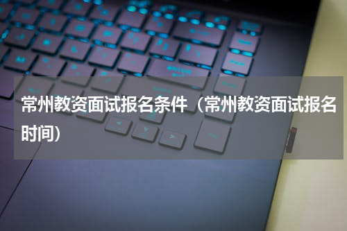 常州教资面试报名条件（常州教资面试报名时间）