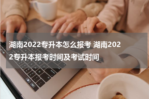 湖南2022专升本怎么报考 湖南2022专升本报考时间及考试时间