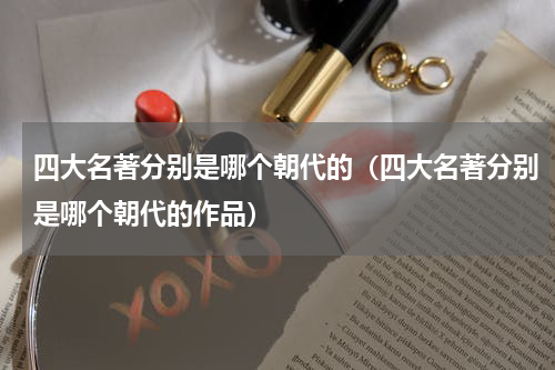 四大名著分别是哪个朝代的（四大名著分别是哪个朝代的作品）