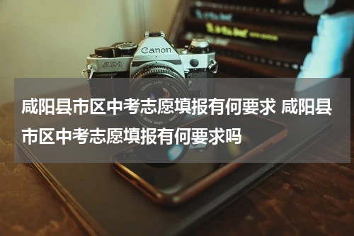 咸阳县市区中考志愿填报有何要求 咸阳县市区中考志愿填报有何要求吗