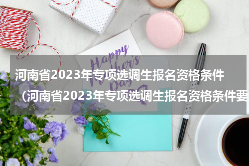 河南省2023年专项选调生报名资格条件（河南省2023年专项选调生报名资格条件要求）