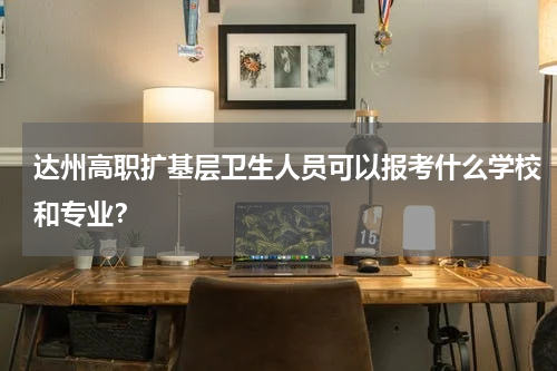 达州高职扩基层卫生人员可以报考什么学校和专业？