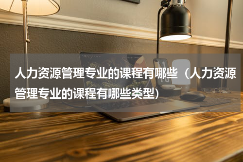 人力资源管理专业的课程有哪些（人力资源管理专业的课程有哪些类型）