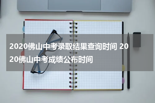 2020佛山中考录取结果查询时间 2020佛山中考成绩公布时间