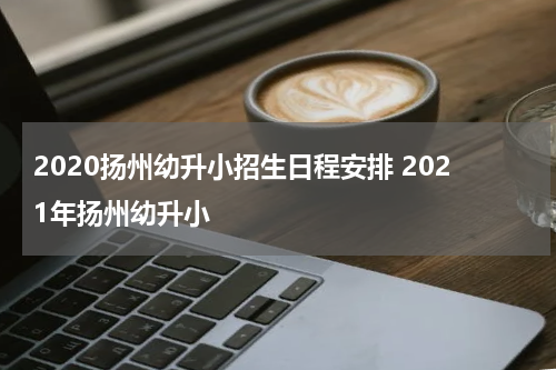 2020扬州幼升小招生日程安排 2021年扬州幼升小