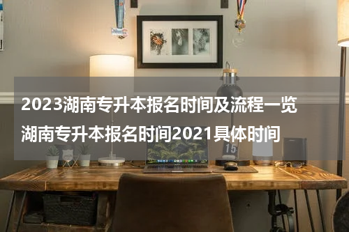 2023湖南专升本报名时间及流程一览 湖南专升本报名时间2021具体时间