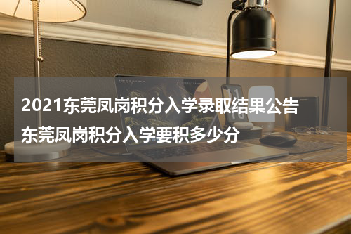 2021东莞凤岗积分入学录取结果公告 东莞凤岗积分入学要积多少分