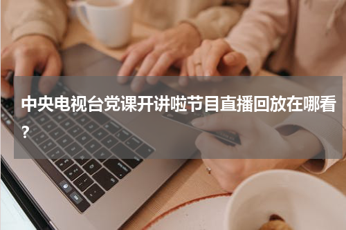 中央电视台党课开讲啦节目直播回放在哪看？