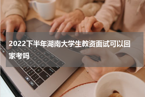 2022下半年湖南大学生教资面试可以回家考吗
