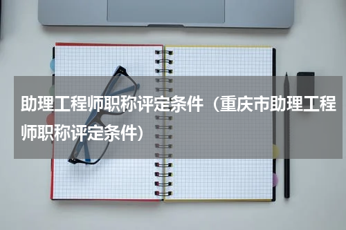 助理工程师职称评定条件（重庆市助理工程师职称评定条件）