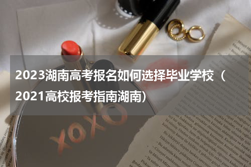 2023湖南高考报名如何选择毕业学校（2021高校报考指南湖南）
