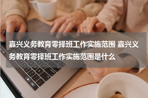 嘉兴义务教育零择班工作实施范围 嘉兴义务教育零择班工作实施范围是什么