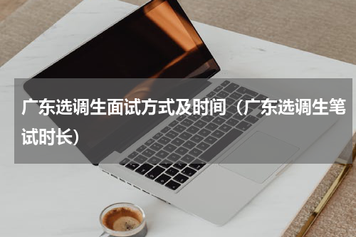 广东选调生面试方式及时间（广东选调生笔试时长）