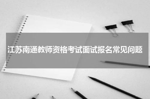 江苏南通教师资格考试面试报名常见问题