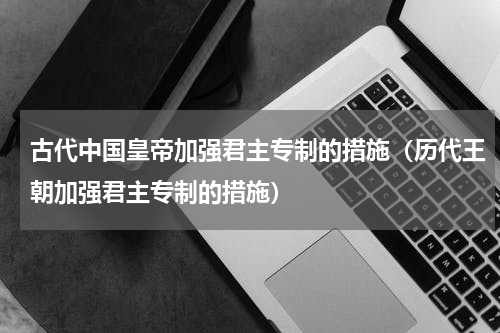 古代中国皇帝加强君主专制的措施（历代王朝加强君主专制的措施）