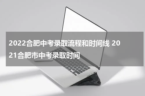 2022合肥中考录取流程和时间线 2021合肥市中考录取时间