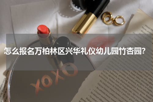 怎么报名万柏林区兴华礼仪幼儿园竹杏园？