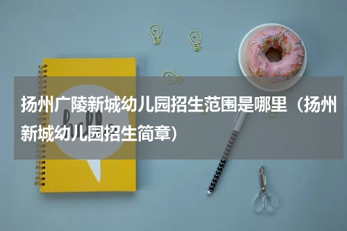 扬州广陵新城幼儿园招生范围是哪里（扬州新城幼儿园招生简章）