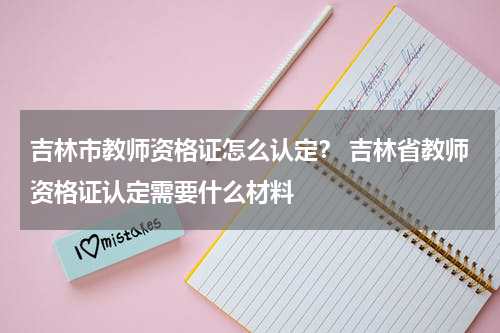 吉林市教师资格证怎么认定？ 吉林省教师资格证认定需要什么材料