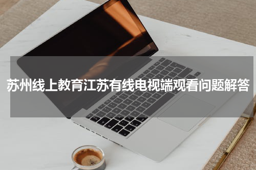 苏州线上教育江苏有线电视端观看问题解答