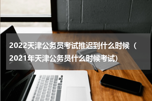 2022天津公务员考试推迟到什么时候（2021年天津公务员什么时候考试）