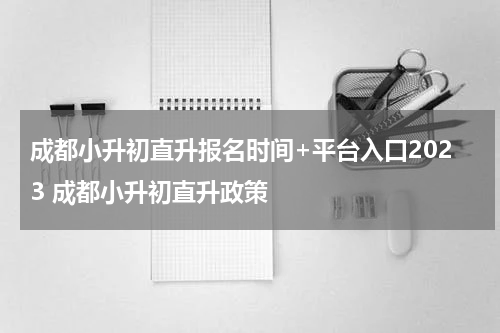 成都小升初直升报名时间+平台入口2023 成都小升初直升政策
