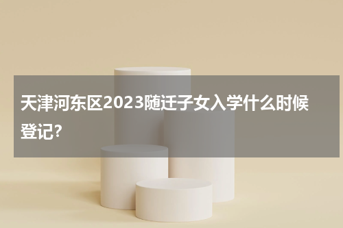 天津河东区2023随迁子女入学什么时候登记？