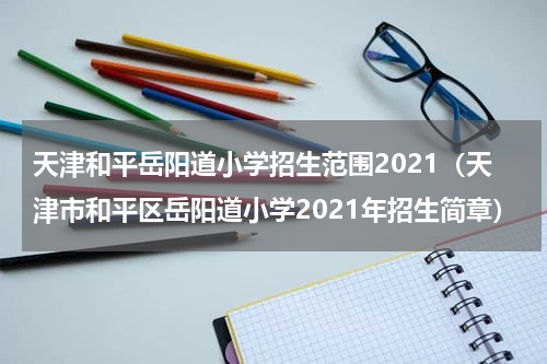 天津和平岳阳道小学招生范围2021（天津市和平区岳阳道小学2021年招生简章）