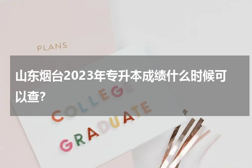 山东烟台2023年专升本成绩什么时候可以查？