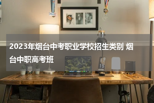 2023年烟台中考职业学校招生类别 烟台中职高考班