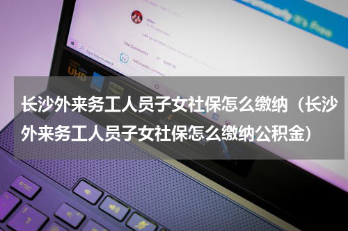 长沙外来务工人员子女社保怎么缴纳（长沙外来务工人员子女社保怎么缴纳公积金）