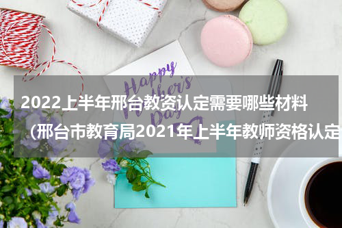 2022上半年邢台教资认定需要哪些材料（邢台市教育局2021年上半年教师资格认定公告）