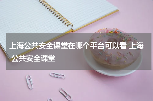 上海公共安全课堂在哪个平台可以看 上海 公共安全课堂