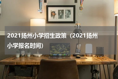 2021扬州小学招生政策（2021扬州小学报名时间）