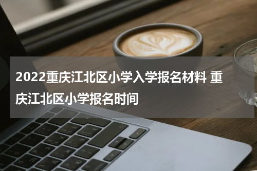 2022重庆江北区小学入学报名材料 重庆江北区小学报名时间