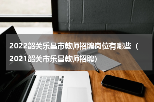 2022韶关乐昌市教师招聘岗位有哪些（2021韶关市乐昌教师招聘）
