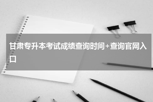 甘肃专升本考试成绩查询时间+查询官网入口
