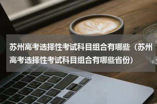 苏州高考选择性考试科目组合有哪些（苏州高考选择性考试科目组合有哪些省份）