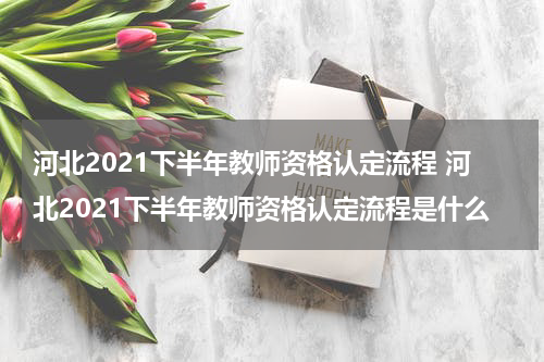 河北2021下半年教师资格认定流程 河北2021下半年教师资格认定流程是什么
