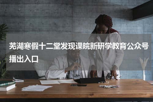 芜湖寒假十二堂发现课皖新研学教育公众号播出入口