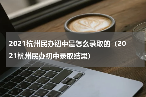 2021杭州民办初中是怎么录取的（2021杭州民办初中录取结果）