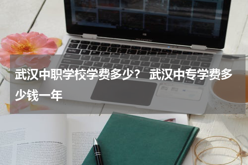 武汉中职学校学费多少？ 武汉中专学费多少钱一年