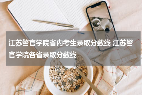 江苏警官学院省内考生录取分数线 江苏警官学院各省录取分数线