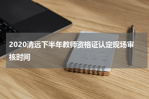 2020清远下半年教师资格证认定现场审核时间