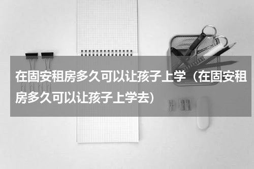 在固安租房多久可以让孩子上学（在固安租房多久可以让孩子上学去）