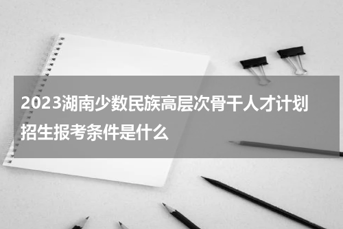 2023湖南少数民族高层次骨干人才计划招生报考条件是什么