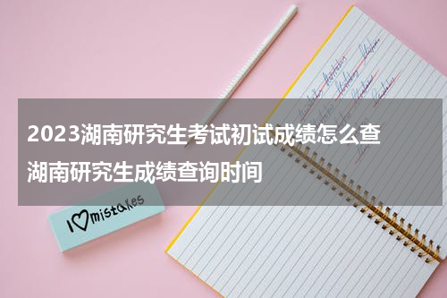 2023湖南研究生考试初试成绩怎么查 湖南研究生成绩查询时间