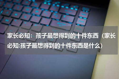 家长必知：孩子最想得到的十件东西（家长必知:孩子最想得到的十件东西是什么）