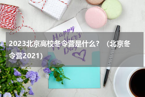 2023北京高校冬令营是什么？（北京冬令营2021）